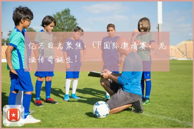 亿万目光聚焦，CF国际邀请赛，见证传奇诞生！