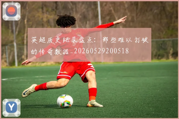 英超历史纪录盘点：那些难以打破的传奇数据_20260529200518