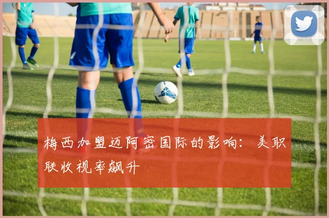 梅西加盟迈阿密国际的影响:美职联收视率飙升