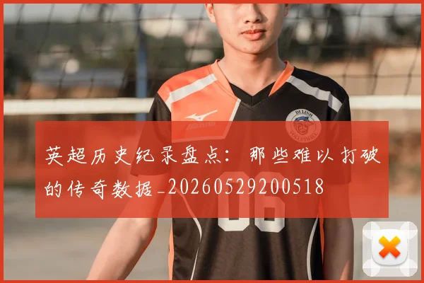 英超历史纪录盘点：那些难以打破的传奇数据_20260529200518