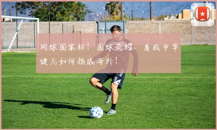 网球国家杯!国球荣耀,看我中华健儿如何扬威海外!